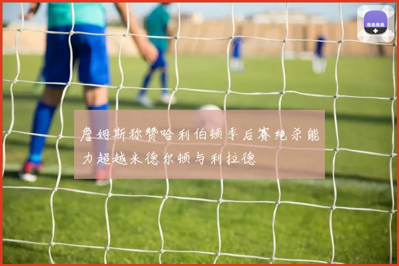 詹姆斯称赞哈利伯顿季后赛绝杀能力超越米德尔顿与利拉德