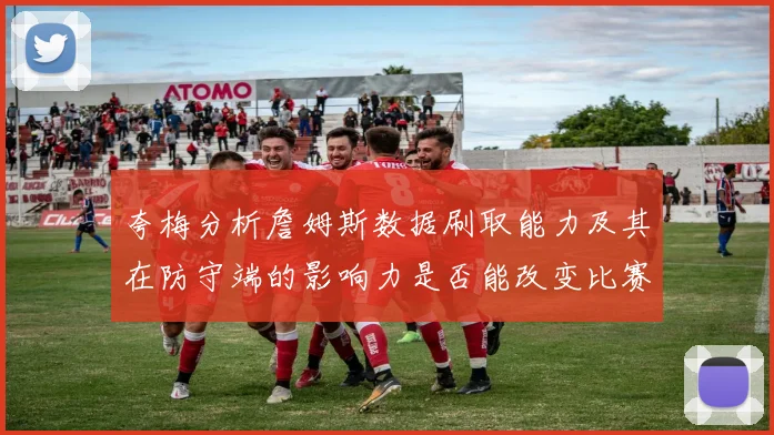 夸梅分析詹姆斯数据刷取能力及其在防守端的影响力是否能改变比赛走势