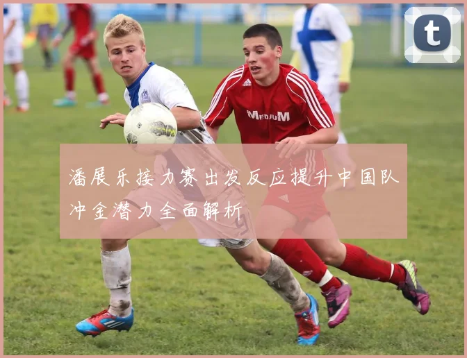潘展乐接力赛出发反应提升中国队冲金潜力全面解析