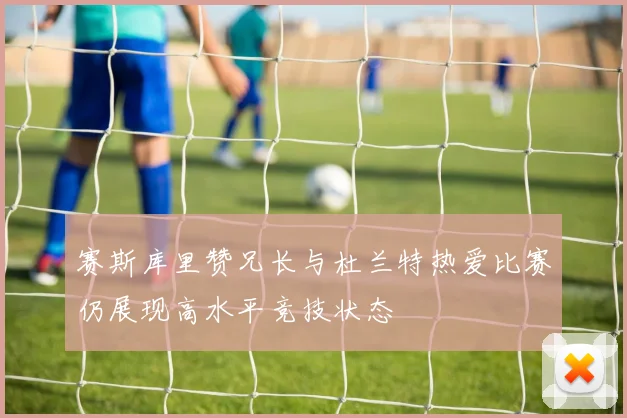 赛斯库里赞兄长与杜兰特热爱比赛仍展现高水平竞技状态