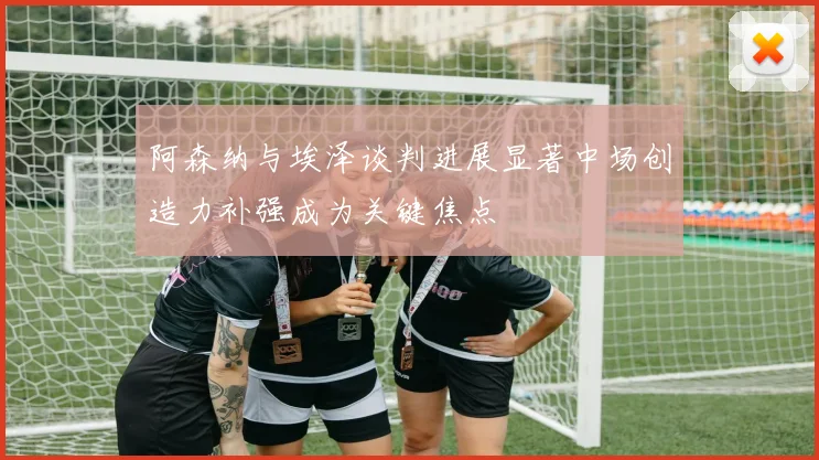 阿森纳与埃泽谈判进展显著中场创造力补强成为关键焦点