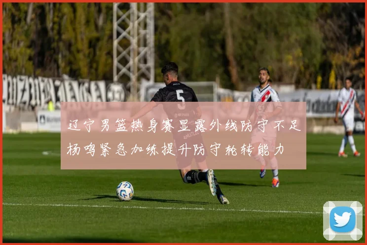 辽宁男篮热身赛显露外线防守不足杨鸣紧急加练提升防守轮转能力