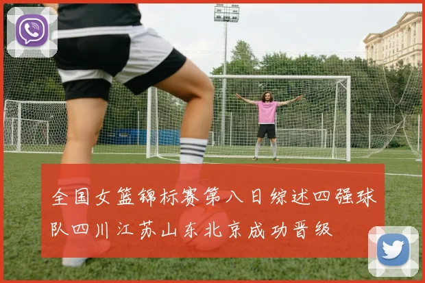 全国女篮锦标赛第八日综述四强球队四川江苏山东北京成功晋级