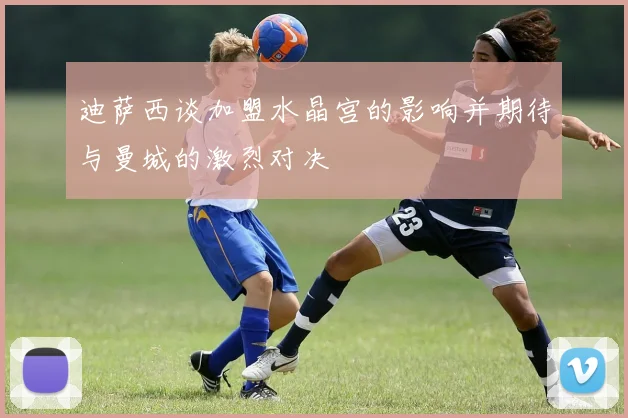 迪萨西谈加盟水晶宫的影响并期待与曼城的激烈对决