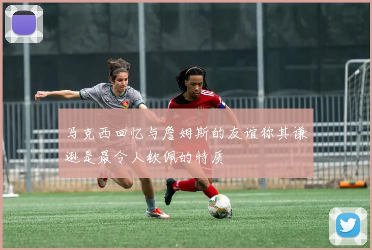 马克西回忆与詹姆斯的友谊称其谦逊是最令人钦佩的特质