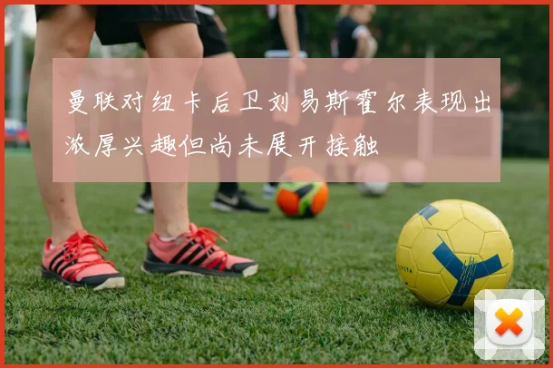 曼联对纽卡后卫刘易斯霍尔表现出浓厚兴趣但尚未展开接触